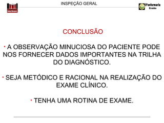INSPEÇÃO GERAL

CONCLUSÃO
A OBSERVAÇÃO MINUCIOSA DO PACIENTE PODE
NOS FORNECER DADOS IMPORTANTES NA TRILHA
DO DIAGNÓSTICO.
•

•

SEJA METÓDICO E RACIONAL NA REALIZAÇÃO DO
EXAME CLÍNICO.
•

TENHA UMA ROTINA DE EXAME.

 