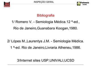 INSPEÇÃO GERAL

Bibliografia
1/ Romero V. - Semiologia Médica.12 ª-ed.,
Rio de Janeiro,Guanabara Koogan,1980.

2/ Lópes M.,Laurentys J.M. - Semiologia Médica.
1 ª-ed. Rio de Janeiro,Livraria Atheneu,1986.

3/Internet sites USP,UNIVALI,UCSD

 