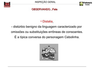 INSPEÇÃO GERAL

OBSERVANDO...Fala

• Dislalia
- distúrbio benigno da linguagem caracterizado por
omissões ou substituições errôneas de consoantes.
É a típica conversa do personagem Cebolinha.

 