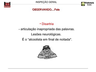 INSPEÇÃO GERAL

OBSERVANDO...Fala

• Disartria
- articulação inapropriada das palavras.
Lesões neurológicas.
É o “alcoolista em final de noitada".

 