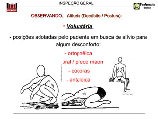 INSPEÇÃO GERAL

OBSERVANDO... Atitude (Decúbito / Postura):

• Voluntária
- posições adotadas pelo paciente em busca de alívio para
algum desconforto:
- ortopnêica
- genupeitoral / prece maometana
- cócoras
- antalgica
ou...

 