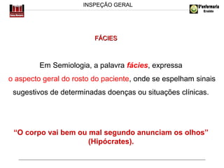 INSPEÇÃO GERAL

FÁCIES

Em Semiologia, a palavra fácies, expressa
o aspecto geral do rosto do paciente, onde se espelham sinais
sugestivos de determinadas doenças ou situações clínicas.

“O corpo vai bem ou mal segundo anunciam os olhos”
(Hipócrates).

 