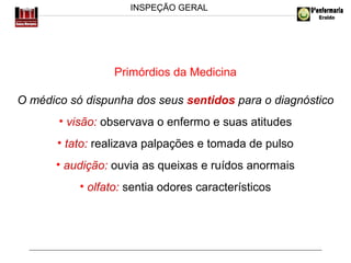 INSPEÇÃO GERAL

Primórdios da Medicina
O médico só dispunha dos seus sentidos para o diagnóstico
• visão: observava o enfermo e suas atitudes
• tato: realizava palpações e tomada de pulso
• audição: ouvia as queixas e ruídos anormais
• olfato: sentia odores característicos

 