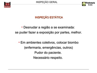 INSPEÇÃO GERAL

INSPEÇÃO ESTÁTICA

• Desnudar a região a se examinada:
se puder fazer a exposição por partes, melhor.
• Em ambientes coletivos, colocar biombo
(enfermaria, emergências, outros)
Pudor do paciente.
Necessário respeito.

 