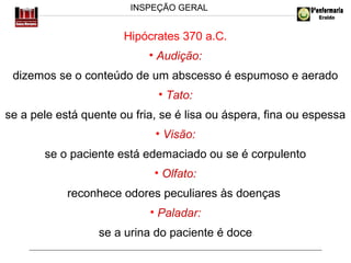 INSPEÇÃO GERAL

Hipócrates 370 a.C.
• Audição:
dizemos se o conteúdo de um abscesso é espumoso e aerado
• Tato:
se a pele está quente ou fria, se é lisa ou áspera, fina ou espessa
• Visão:
se o paciente está edemaciado ou se é corpulento
• Olfato:
reconhece odores peculiares às doenças
• Paladar:
se a urina do paciente é doce

 