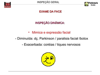 INSPEÇÃO GERAL

EXAME DA FACE

INSPEÇÃO DINÂMICA:

• Mimica e expressão facial
- Diminuída: dç. Parkinson / paralisia facial /botox
- Exacerbada: coréias / tiques nervosos

 
