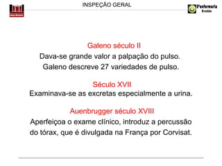 INSPEÇÃO GERAL

Galeno século II
Dava-se grande valor a palpação do pulso.
Galeno descreve 27 variedades de pulso.
Século XVII
Examinava-se as excretas especialmente a urina.
Auenbrugger século XVIII
Aperfeiçoa o exame clínico, introduz a percussão
do tórax, que é divulgada na França por Corvisat.

 