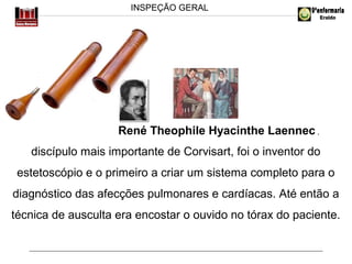INSPEÇÃO GERAL

René Theophile Hyacinthe Laennec ,
discípulo mais importante de Corvisart, foi o inventor do
estetoscópio e o primeiro a criar um sistema completo para o
diagnóstico das afecções pulmonares e cardíacas. Até então a
técnica de ausculta era encostar o ouvido no tórax do paciente.

 