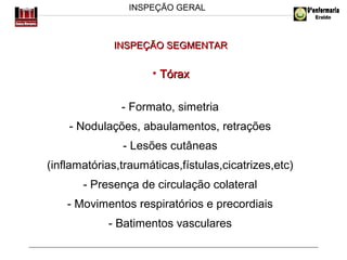 INSPEÇÃO GERAL

INSPEÇÃO SEGMENTAR

• Tórax
- Formato, simetria
- Nodulações, abaulamentos, retrações
- Lesões cutâneas
(inflamatórias,traumáticas,fístulas,cicatrizes,etc)
- Presença de circulação colateral
- Movimentos respiratórios e precordiais
- Batimentos vasculares

 