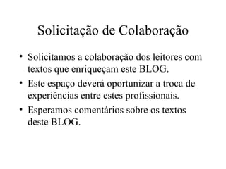 Solicitação de Colaboração Solicitamos a colaboração dos leitores com textos que enriqueçam este BLOG. Este espaço deverá oportunizar a troca de experiências entre estes profissionais. Esperamos comentários sobre os textos deste BLOG. 