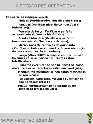 INSPEÇÃO PRÉ-OPERACIONAL

 Faz parte da inspeção visual:
         Fluidos (Verificar nível dos diversos tipos);
         Tanques (Verificar nível de combustível e
     hidráulico);
         Tomada de força (Verificar o perfeito
     acionamento da bomba hidráulica);
         Bomba hidráulica (Verificar o perfeito
     bombeamento do óleo para o sistema);
         Mecanismos de controles do guindauto
     (Verificar se todos os comandos de movimentação
     da lança e etc.. estão em ordem);
         Lança (Abrir 100% a lança e verificar se não
     há trincas e se as partes deslizantes estão
     lubrificadas);
         Cilindros (Verificar se não há riscos na parte
     metálica e se os retentores estão em condições);
         Mangueiras (Verificar se não estão ressecadas
         ou rompidas);
         Tubulações, Conexões, Válvulas (Verificar se
         não há vazamentos) ;
         Pneus (Verificar se não há furado ou em
         condições críticas de uso);




www.veronezi.com.br
 