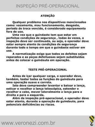 INSPEÇÃO PRÉ-OPERACIONAL

                       ATENÇÃO

      Qualquer problema nos dispositivos mencionados
 como: vazamento, mau funcionamento, desgaste,
 período de troca vencido, é considerado equipamento
 fora de uso.
      Uma vez que o guindaste tem que estar em
 perfeitas condições de segurança , todas às vezes, a
 inspeção deve ser continuada, ou seja, o operador deve
 estar sempre atento ás condições de segurança
 durante todo o tempo em que o guindaste estiver em
 uso.
      A normatização exige que todos os defeitos sejam
 reparados e as peças defeituosas sejam substituídas
 antes de colocar o guindauto em operação.


               TESTE PRÉ-OPERACIONAL

      Antes de içar qualquer carga, o operador deve,
 também, testar todas as funções do guindauto para
 uma operação suave e correta.
      Isto deve compreender levantar e baixar a lança,
 esticar e recolher a lança telescópica, estender e
 recolher o cabo, mover lateralmente a lança para a
 direita e para a esquerda.
      Além da inspeção pré-operacional, o operador deve
 estar atento, durante a operação do guindauto, para
 potenciais deficiências ou riscos.




www.veronezi.com.br
 