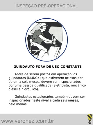 INSPEÇÃO PRÉ-OPERACIONAL




     GUINDAUTO FORA DE USO CONSTANTE

      Antes de serem postos em operação, os
  guindautos (MUNCK) que estiverem ociosos por
  de um a seis meses, devem ser inspecionados
  por uma pessoa qualificada (eletricista, mecânico
  diesel e hidráulico).

      Guindastes estacionários também devem ser
  inspecionados neste nível a cada seis meses,
  pelo menos.




www.veronezi.com.br
 