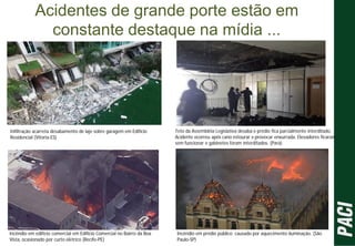 Acidentes de grande porte estão em
constante destaque na mídia ...
Infiltração acarreta desabamento de laje sobre garagem em Edifício
Residencial (Vitoria-ES)
Teto da Assembléia Legislativa desaba e prédio fica parcialmente interditado.
Acidente ocorreu após cano estourar e provocar enxurrada. Elevadores ficaram
sem funcionar e gabinetes foram interditados. (Pará)
Incêndio em edifício comercial em Edifício Comercial no Bairro da Boa
Vista, ocasionado por curto elétrico (Recife-PE)
Incêndio em prédio público causado por aquecimento iluminação. (São
Paulo-SP)
 