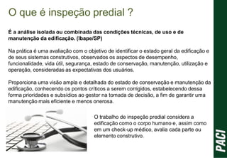 O que é inspeção predial ?
É a análise isolada ou combinada das condições técnicas, de uso e de
manutenção da edificação. (Ibape/SP)
Na prática é uma avaliação com o objetivo de identificar o estado geral da edificação e
de seus sistemas construtivos, observados os aspectos de desempenho,
funcionalidade, vida útil, segurança, estado de conservação, manutenção, utilização e
operação, consideradas as expectativas dos usuários.
Proporciona uma visão ampla e detalhada do estado de conservação e manutenção da
edificação, conhecendo os pontos críticos a serem corrigidos, estabelecendo dessa
forma prioridades e subsídios ao gestor na tomada de decisão, a fim de garantir uma
manutenção mais eficiente e menos onerosa.
O trabalho de inspeção predial considera a
edificação como o corpo humano e, assim como
em um check-up médico, avalia cada parte ou
elemento construtivo.
 