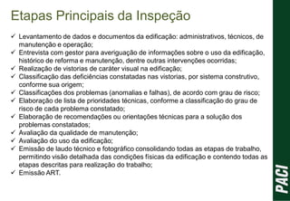 Etapas Principais da Inspeção
 Levantamento de dados e documentos da edificação: administrativos, técnicos, de
manutenção e operação;
 Entrevista com gestor para averiguação de informações sobre o uso da edificação,
histórico de reforma e manutenção, dentre outras intervenções ocorridas;
 Realização de vistorias de caráter visual na edificação;
 Classificação das deficiências constatadas nas vistorias, por sistema construtivo,
conforme sua origem;
 Classificações dos problemas (anomalias e falhas), de acordo com grau de risco;
 Elaboração de lista de prioridades técnicas, conforme a classificação do grau de
risco de cada problema constatado;
 Elaboração de recomendações ou orientações técnicas para a solução dos
problemas constatados;
 Avaliação da qualidade de manutenção;
 Avaliação do uso da edificação;
 Emissão de laudo técnico e fotográfico consolidando todas as etapas de trabalho,
permitindo visão detalhada das condições físicas da edificação e contendo todas as
etapas descritas para realização do trabalho;
 Emissão ART.
 