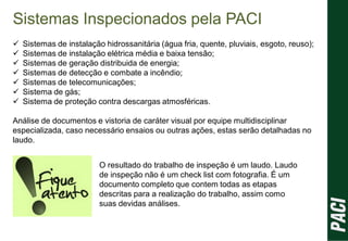 Sistemas Inspecionados pela PACI
 Sistemas de instalação hidrossanitária (água fria, quente, pluviais, esgoto, reuso);
 Sistemas de instalação elétrica média e baixa tensão;
 Sistemas de geração distribuida de energia;
 Sistemas de detecção e combate a incêndio;
 Sistemas de telecomunicações;
 Sistema de gás;
 Sistema de proteção contra descargas atmosféricas.
Análise de documentos e vistoria de caráter visual por equipe multidisciplinar
especializada, caso necessário ensaios ou outras ações, estas serão detalhadas no
laudo.
O resultado do trabalho de inspeção é um laudo. Laudo
de inspeção não é um check list com fotografia. É um
documento completo que contem todas as etapas
descritas para a realização do trabalho, assim como
suas devidas análises.
 