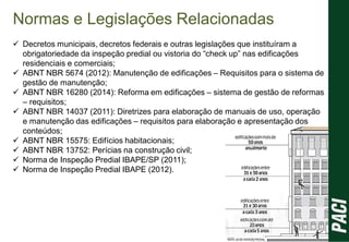 Normas e Legislações Relacionadas
 Decretos municipais, decretos federais e outras legislações que instituíram a
obrigatoriedade da inspeção predial ou vistoria do “check up” nas edificações
residenciais e comerciais;
 ABNT NBR 5674 (2012): Manutenção de edificações – Requisitos para o sistema de
gestão de manutenção;
 ABNT NBR 16280 (2014): Reforma em edificações – sistema de gestão de reformas
– requisitos;
 ABNT NBR 14037 (2011): Diretrizes para elaboração de manuais de uso, operação
e manutenção das edificações – requisitos para elaboração e apresentação dos
conteúdos;
 ABNT NBR 15575: Edifícios habitacionais;
 ABNT NBR 13752: Perícias na construção civil;
 Norma de Inspeção Predial IBAPE/SP (2011);
 Norma de Inspeção Predial IBAPE (2012).
 