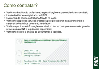 Como contratar?
 Verificar a habilitação profissional, especialização e experiência do responsável;
 Laudo devidamente registrado no CREA;
 Existência de equipe de trabalho focado no laudo;
 Verificar escopo dos serviços prestados pelo profissional, sua abrangência e
sistemas construtivos que serão vistoriados;
 Verificar que tipo de informações constará no laudo, principalmente as obrigatórias
previstas na ABNT e legislações específicas;
 Verificar se existe a análise de documentos e licenças.
 