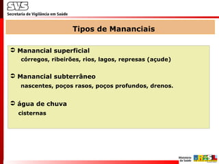 Tipos de Mananciais
 Manancial superficial
córregos, ribeirões, rios, lagos, represas (açude)
 Manancial subterrâneo
nascentes, poços rasos, poços profundos, drenos.
 água de chuva
cisternas
 
