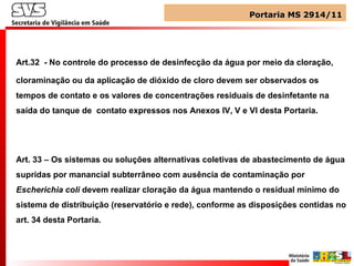 Art.32 - No controle do processo de desinfecção da água por meio da cloração,
cloraminação ou da aplicação de dióxido de cloro devem ser observados os
tempos de contato e os valores de concentrações residuais de desinfetante na
saída do tanque de contato expressos nos Anexos IV, V e VI desta Portaria.
Art. 33 – Os sistemas ou soluções alternativas coletivas de abastecimento de água
supridas por manancial subterrâneo com ausência de contaminação por
Escherichia coli devem realizar cloração da água mantendo o residual mínimo do
sistema de distribuição (reservatório e rede), conforme as disposições contidas no
art. 34 desta Portaria.
Portaria MS 2914/11Portaria MS 2914/11
 