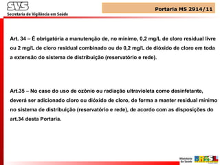 Art. 34 – É obrigatória a manutenção de, no mínimo, 0,2 mg/L de cloro residual livre
ou 2 mg/L de cloro residual combinado ou de 0,2 mg/L de dióxido de cloro em toda
a extensão do sistema de distribuição (reservatório e rede).
Art.35 – No caso do uso de ozônio ou radiação ultravioleta como desinfetante,
deverá ser adicionado cloro ou dióxido de cloro, de forma a manter residual mínimo
no sistema de distribuição (reservatório e rede), de acordo com as disposições do
art.34 desta Portaria.
Portaria MS 2914/11Portaria MS 2914/11
 