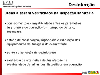 Desinfecção
• conhecimento e compatibilidade entre os parâmetros
de projeto e de operação (pH, tempo de contato,
dosagens)
• estado de conservação, capacidade e calibração dos
equipamentos de dosagem do desinfetante
• ponto de aplicação do desinfetante
• existência de alternativa de desinfecção na
eventualidade de falhas dos dispositivos em operação
Itens a serem verificados na inspeção sanitária
 