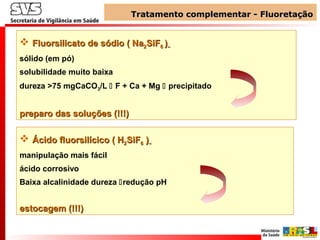 Tratamento complementar - FluoretaçãoTratamento complementar - Fluoretação
 Fluorsilicato de sódioFluorsilicato de sódio ( Na( Na22SiFSiF66 ))
sólido (em pó)
solubilidade muito baixa
dureza >75 mgCaCO3/L  F + Ca + Mg  precipitado
preparo das soluções (!!!)preparo das soluções (!!!)
 Ácido fluorsilícicoÁcido fluorsilícico ( H( H22SiFSiF66 ))
manipulação mais fácil
ácido corrosivo
Baixa alcalinidade dureza redução pH
estocagem (!!!)estocagem (!!!)
 