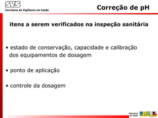 • estado de conservação, capacidade e calibração
dos equipamentos de dosagem
• ponto de aplicação
• controle da dosagem
itens a serem verificados na inspeção sanitária
Correção de pH
 