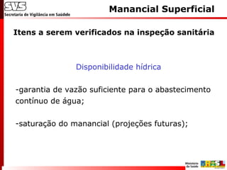 Itens a serem verificados na inspeção sanitária
Manancial Superficial
Disponibilidade hídrica
-garantia de vazão suficiente para o abastecimento
contínuo de água;
-saturação do manancial (projeções futuras);
 