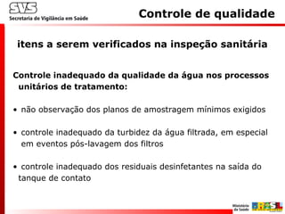 Controle de qualidade
itens a serem verificados na inspeção sanitária
Controle inadequado da qualidade da água nos processos
unitários de tratamento:
• não observação dos planos de amostragem mínimos exigidos
• controle inadequado da turbidez da água filtrada, em especial
em eventos pós-lavagem dos filtros
• controle inadequado dos residuais desinfetantes na saída do
tanque de contato
 