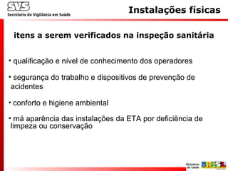 Instalações físicas
itens a serem verificados na inspeção sanitária
• qualificação e nível de conhecimento dos operadores
• segurança do trabalho e dispositivos de prevenção de
acidentes
• conforto e higiene ambiental
• má aparência das instalações da ETA por deficiência de
limpeza ou conservação
 