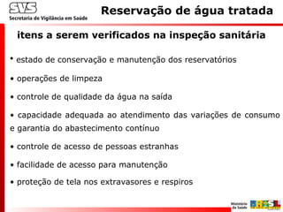 itens a serem verificados na inspeção sanitária
Reservação de água tratada
• estado de conservação e manutenção dos reservatórios
• operações de limpeza
• controle de qualidade da água na saída
• capacidade adequada ao atendimento das variações de consumo
e garantia do abastecimento contínuo
• controle de acesso de pessoas estranhas
• facilidade de acesso para manutenção
• proteção de tela nos extravasores e respiros
 