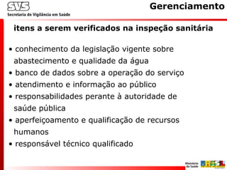 itens a serem verificados na inspeção sanitária
Gerenciamento
• conhecimento da legislação vigente sobre
abastecimento e qualidade da água
• banco de dados sobre a operação do serviço
• atendimento e informação ao público
• responsabilidades perante à autoridade de
saúde pública
• aperfeiçoamento e qualificação de recursos
humanos
• responsável técnico qualificado
 