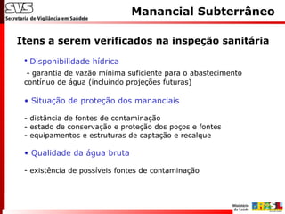 Itens a serem verificados na inspeção sanitária
Manancial Subterrâneo
• Disponibilidade hídrica
- garantia de vazão mínima suficiente para o abastecimento
contínuo de água (incluindo projeções futuras)
• Situação de proteção dos mananciais
- distância de fontes de contaminação
- estado de conservação e proteção dos poços e fontes
- equipamentos e estruturas de captação e recalque
• Qualidade da água bruta
- existência de possíveis fontes de contaminação
 