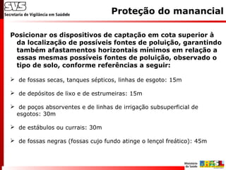 Posicionar os dispositivos de captação em cota superior à
da localização de possíveis fontes de poluição, garantindo
também afastamentos horizontais mínimos em relação a
essas mesmas possíveis fontes de poluição, observado o
tipo de solo, conforme referências a seguir:
 de fossas secas, tanques sépticos, linhas de esgoto: 15m
 de depósitos de lixo e de estrumeiras: 15m
 de poços absorventes e de linhas de irrigação subsuperficial de
esgotos: 30m
 de estábulos ou currais: 30m
 de fossas negras (fossas cujo fundo atinge o lençol freático): 45m
Proteção do manancial
 