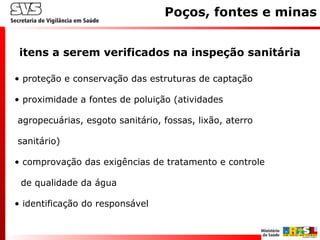 • proteção e conservação das estruturas de captação
• proximidade a fontes de poluição (atividades
agropecuárias, esgoto sanitário, fossas, lixão, aterro
sanitário)
• comprovação das exigências de tratamento e controle
de qualidade da água
• identificação do responsável
itens a serem verificados na inspeção sanitária
Poços, fontes e minas
 