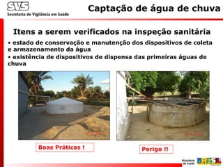 Itens a serem verificados na inspeção sanitária
Captação de água de chuva
• estado de conservação e manutenção dos dispositivos de coleta
e armazenamento da água
• existência de dispositivos de dispensa das primeiras águas de
chuva
Boas Práticas ! Perigo !!
 