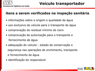 itens a serem verificados na inspeção sanitária
Veículo transportador
• informações sobre a origem e qualidade da água
• uso exclusivo do veículo para o transporte de água
• comprovação do residual mínimo de cloro
• comprovação de autorização para o transporte e
fornecimento de água
• adequação do veículo - estado de conservação e
segurança nas operações de enchimento, transporte
e fornecimento de água
• identificação do responsável
 