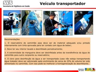 Recomendações
1. O reservatório de caminhão pipa deve ser de material adequado e/ou pintado
internamente com tinta aprovada para ter contato com água de beber;
2. Deve ter seu interior lavado e desinfetado periodicamente;
3. A extremidade da mangueira deve ser desinfetada antes da transferência da água do
caminhão para outro recipiente ou reservatório;
4. O cloro para desinfecção da água a ser transportada (caso não esteja transportando
água tratada) deve ser adicionado após enchimento de cerca de 25% do volume ter sido
alimentado no caminhão. Com isso pode-se melhorar a homogeneização do desinfetante.
Veículo transportador
 