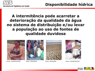 A intermitência pode acarretar a
deterioração da qualidade da água
no sistema de distribuição e/ou levar
a população ao uso de fontes de
qualidade duvidosa
Disponibilidade hídrica
Fonte: CGVAM/SVS/MS Fonte: OPAS/OMS Fonte: OPAS/OMS Fonte: CGVAM/SVS/MS
 