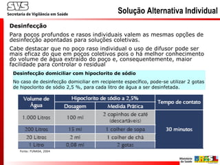Desinfecção
Para poços profundos e rasos individuais valem as mesmas opções de
desinfecção apontadas para soluções coletivas.
Cabe destacar que no poço raso individual o uso de difusor pode ser
mais eficaz do que em poços coletivos pois o há melhor conhecimento
do volume de água extraído do poço e, consequentemente, maior
facilidade para controlar o residual
Desinfecção domiciliar com hipoclorito de sódio
No caso de desinfecção domiciliar em recipiente específico, pode-se utilizar 2 gotas
de hipoclorito de sódio 2,5 %, para cada litro de água a ser desinfetada.
Fonte: FUNASA, 2004
Solução Alternativa Individual
 