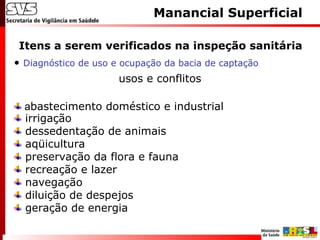 Itens a serem verificados na inspeção sanitária
Manancial Superficial
• Diagnóstico de uso e ocupação da bacia de captação
usos e conflitos
abastecimento doméstico e industrial
irrigação
dessedentação de animais
aqüicultura
preservação da flora e fauna
recreação e lazer
navegação
diluição de despejos
geração de energia
 