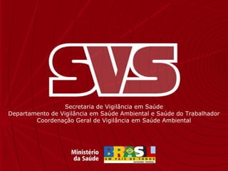 Secretaria de Vigilância em Saúde
Departamento de Vigilância em Saúde Ambiental e Saúde do Trabalhador
Coordenação Geral de Vigilância em Saúde Ambiental
 