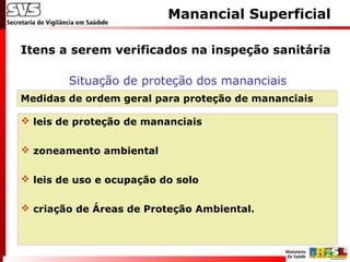 Itens a serem verificados na inspeção sanitária
Manancial Superficial
Situação de proteção dos mananciais
Medidas de ordem geral para proteção de mananciais
 leis de proteção de mananciais
 zoneamento ambiental
 leis de uso e ocupação do solo
 criação de Áreas de Proteção Ambiental.
 