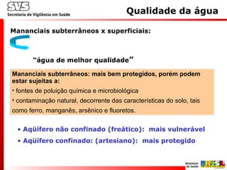 Mananciais subterrâneos x superficiais:
“água de melhor qualidade”
Mananciais subterrâneos: mais bem protegidos, porém podem
estar sujeitas a:
• fontes de poluição química e microbiológica
• contaminação natural, decorrente das características do solo, tais
como ferro, manganês, arsênico e fluoretos.
Qualidade da água
• Aqüífero não confinado (freático): mais vulnerável
• Aqüífero confinado: (artesiano): mais protegido
 