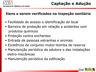 • Facilidade de acesso e identificação do local
• Barreira de proteção em relação a acidentes com
produtos químicos
• Proteção contra enchentes
• Entrada de pessoas estranhas e animais
• Existência de conjunto motor-bomba de reserva
• Manutenção periódica da adutora e das instalações
eletro-mecânicas
• Manutenção periódica da edificação
Itens a serem verificados na inspeção sanitária
Captação e Adução
 