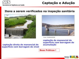 Itens a serem verificados na inspeção sanitária
Captação e Adução
captação direta de manancial de
superfície com barragem de nível
captação de manancial de
superfície com barragem de
acumulação
Fonte: CGVAM/SVS/MS
Boas Práticas !
 