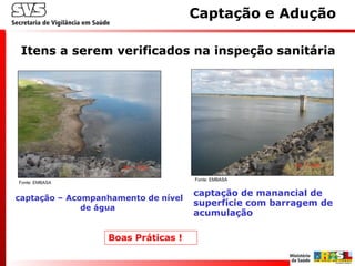 Itens a serem verificados na inspeção sanitária
Captação e Adução
captação – Acompanhamento de nível
de água
captação de manancial de
superfície com barragem de
acumulação
Fonte: EMBASA
Fonte: EMBASA
Boas Práticas !
 