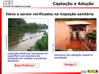 captação direta de manancial de
superfície com barreira de
proteção em relação a produtos
químicos
Itens a serem verificados na inspeção sanitária
Captação e AduçãoFonte:CGVAM/SVS/MS
estrutura de captação sujeita à
inundação
Perigo !!Boas Práticas !
Fonte:UFMG
 